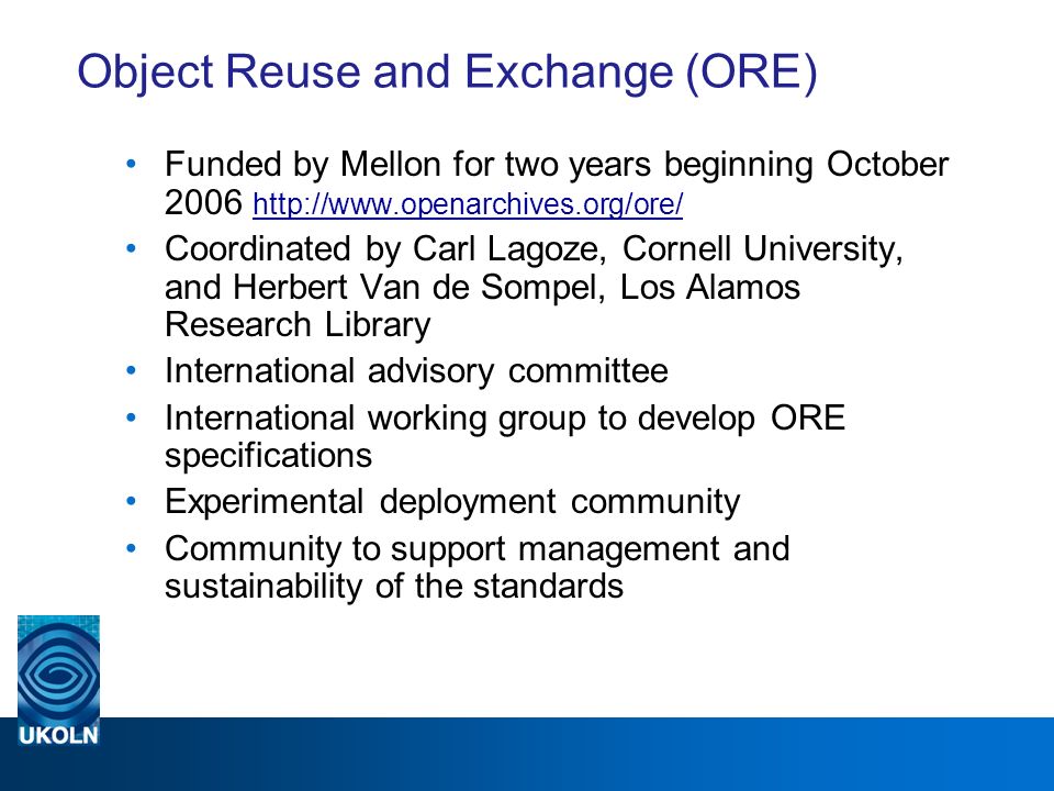 Object Reuse and Exchange (ORE) Funded by Mellon for two years beginning October Coordinated by Carl Lagoze, Cornell University, and Herbert Van de Sompel, Los Alamos Research Library International advisory committee International working group to develop ORE specifications Experimental deployment community Community to support management and sustainability of the standards