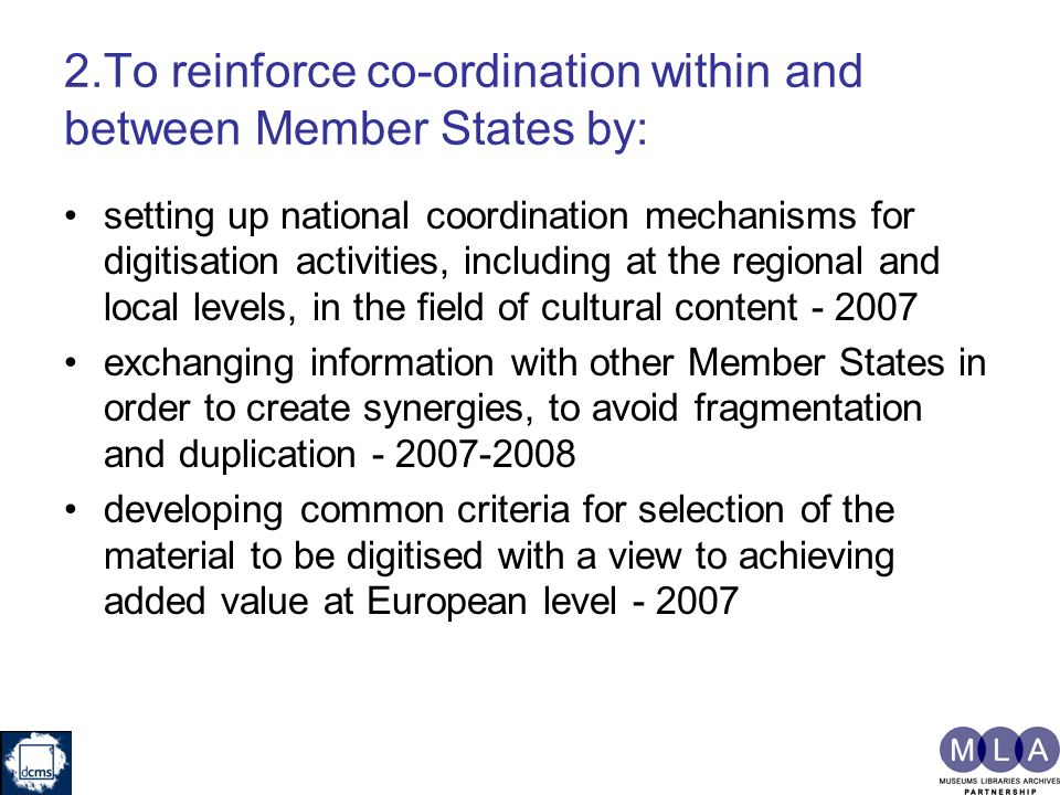 2.To reinforce co-ordination within and between Member States by: setting up national coordination mechanisms for digitisation activities, including at the regional and local levels, in the field of cultural content exchanging information with other Member States in order to create synergies, to avoid fragmentation and duplication developing common criteria for selection of the material to be digitised with a view to achieving added value at European level