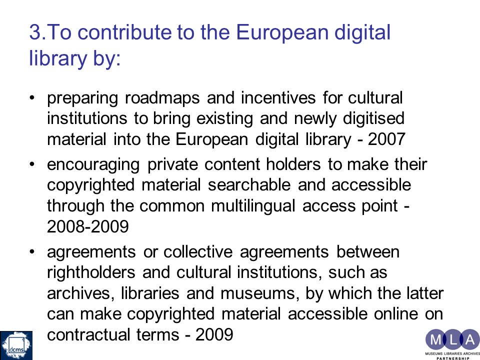 3.To contribute to the European digital library by: preparing roadmaps and incentives for cultural institutions to bring existing and newly digitised material into the European digital library encouraging private content holders to make their copyrighted material searchable and accessible through the common multilingual access point agreements or collective agreements between rightholders and cultural institutions, such as archives, libraries and museums, by which the latter can make copyrighted material accessible online on contractual terms