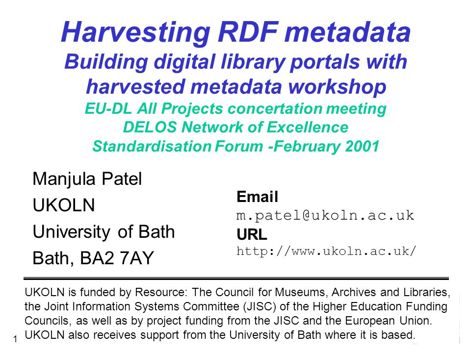 February Harvesting RDF metadata Building digital library portals with harvested metadata workshop EU-DL All Projects concertation meeting DELOS Network of Excellence Standardisation Forum -February 2001 Manjula Patel UKOLN University of Bath Bath, BA2 7AY UKOLN is funded by Resource: The Council for Museums, Archives and Libraries, the Joint Information Systems Committee (JISC) of the Higher Education Funding Councils, as well as by project funding from the JISC and the European Union.