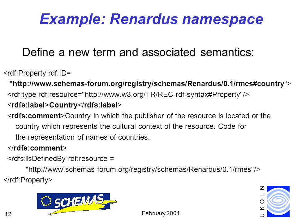 February Example: Renardus namespace Define a new term and associated semantics: <rdf:Property rdf:ID=   > Country Country in which the publisher of the resource is located or the country which represents the cultural context of the resource.