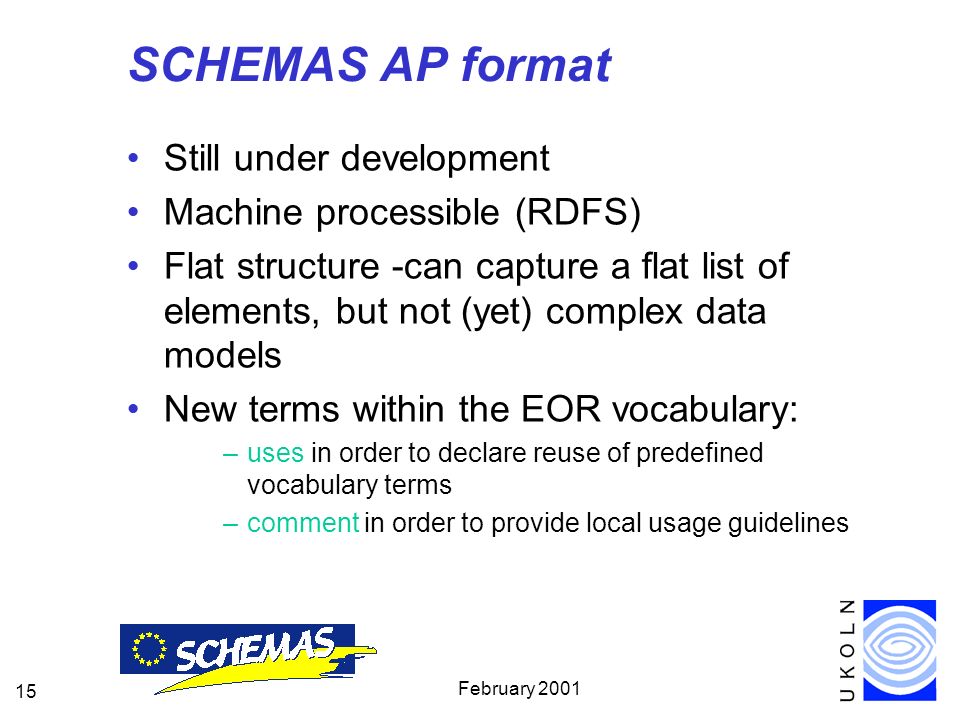 February SCHEMAS AP format Still under development Machine processible (RDFS) Flat structure -can capture a flat list of elements, but not (yet) complex data models New terms within the EOR vocabulary: –uses in order to declare reuse of predefined vocabulary terms –comment in order to provide local usage guidelines