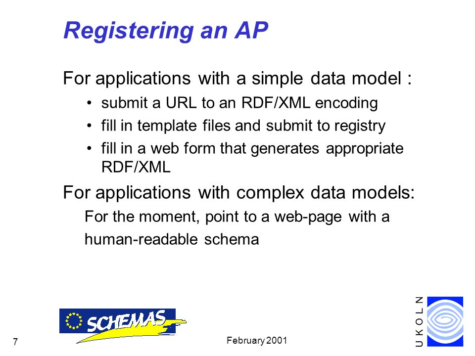 February Registering an AP For applications with a simple data model : submit a URL to an RDF/XML encoding fill in template files and submit to registry fill in a web form that generates appropriate RDF/XML For applications with complex data models: For the moment, point to a web-page with a human-readable schema