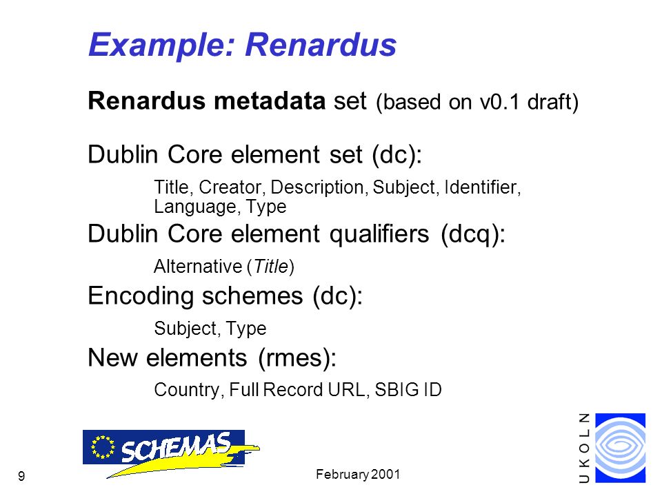 February Example: Renardus Renardus metadata set (based on v0.1 draft) Dublin Core element set (dc): Title, Creator, Description, Subject, Identifier, Language, Type Dublin Core element qualifiers (dcq): Alternative (Title) Encoding schemes (dc): Subject, Type New elements (rmes): Country, Full Record URL, SBIG ID