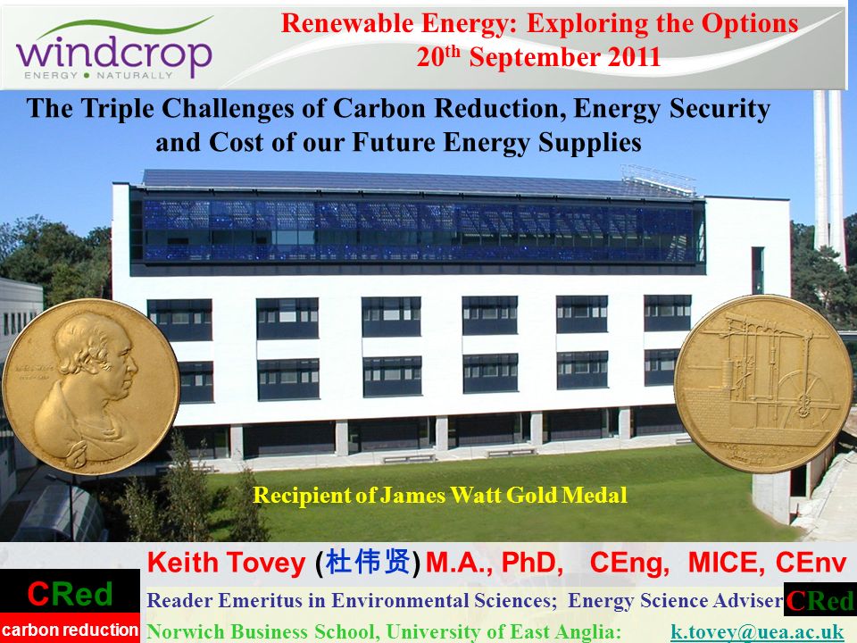 CRed carbon reduction Reader Emeritus in Environmental Sciences; Energy Science Adviser Norwich Business School, University of East Anglia: Renewable Energy: Exploring the Options 20 th September 2011 Keith Tovey ( ) M.A., PhD, CEng, MICE, CEnv CRed Recipient of James Watt Gold Medal The Triple Challenges of Carbon Reduction, Energy Security and Cost of our Future Energy Supplies