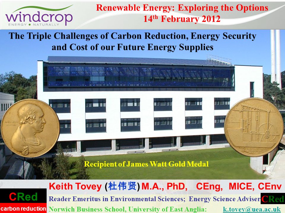CRed carbon reduction Reader Emeritus in Environmental Sciences; Energy Science Adviser Norwich Business School, University of East Anglia: Renewable Energy: Exploring the Options 14 th February 2012 Keith Tovey ( ) M.A., PhD, CEng, MICE, CEnv CRed Recipient of James Watt Gold Medal The Triple Challenges of Carbon Reduction, Energy Security and Cost of our Future Energy Supplies