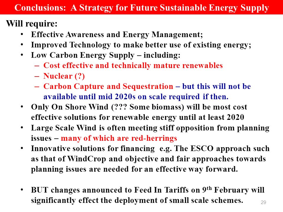 29 Conclusions: A Strategy for Future Sustainable Energy Supply Will require: Effective Awareness and Energy Management; Improved Technology to make better use of existing energy; Low Carbon Energy Supply – including: – Cost effective and technically mature renewables – Nuclear ( ) – Carbon Capture and Sequestration – but this will not be available until mid 2020s on scale required if then.