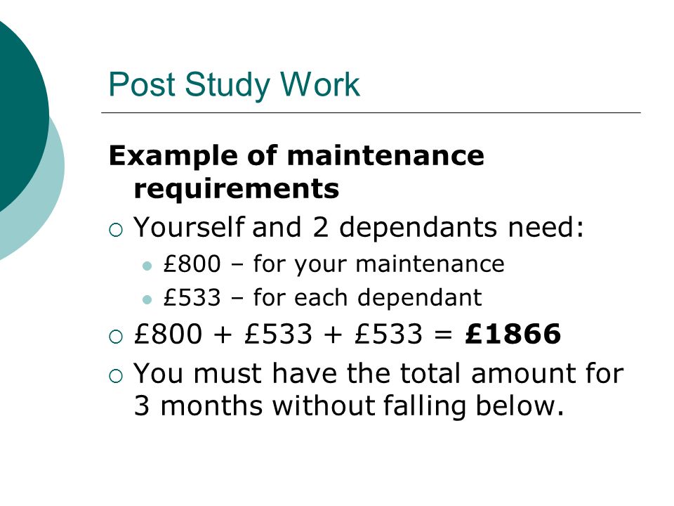 Post Study Work Example of maintenance requirements Yourself and 2 dependants need: £800 – for your maintenance £533 – for each dependant £800 + £533 + £533 = £1866 You must have the total amount for 3 months without falling below.