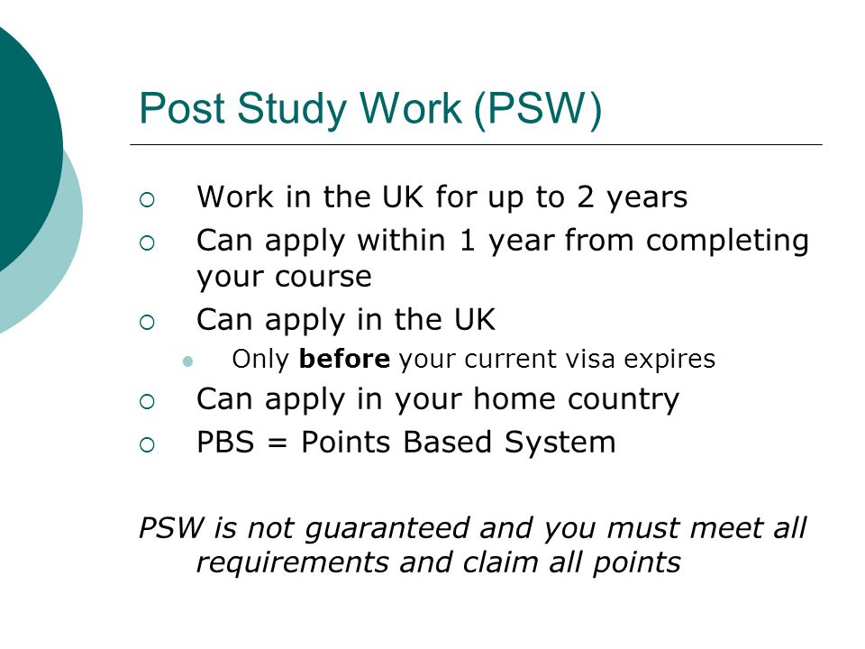 Post Study Work (PSW) Work in the UK for up to 2 years Can apply within 1 year from completing your course Can apply in the UK Only before your current visa expires Can apply in your home country PBS = Points Based System PSW is not guaranteed and you must meet all requirements and claim all points