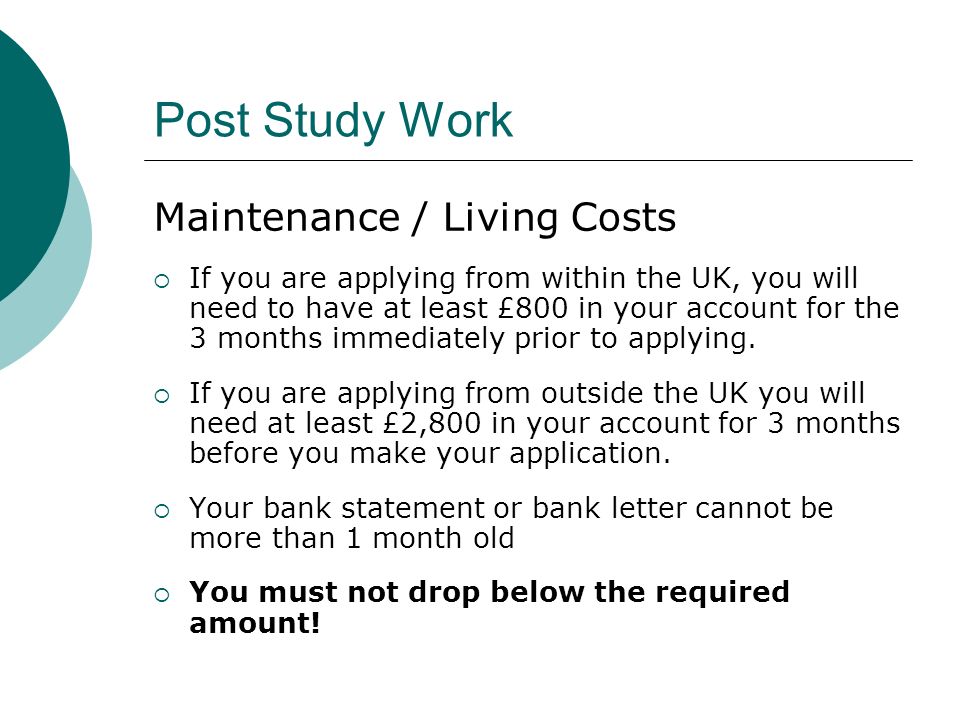 Post Study Work Maintenance / Living Costs If you are applying from within the UK, you will need to have at least £800 in your account for the 3 months immediately prior to applying.