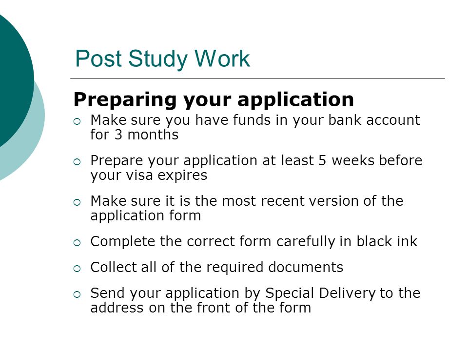 Post Study Work Preparing your application Make sure you have funds in your bank account for 3 months Prepare your application at least 5 weeks before your visa expires Make sure it is the most recent version of the application form Complete the correct form carefully in black ink Collect all of the required documents Send your application by Special Delivery to the address on the front of the form