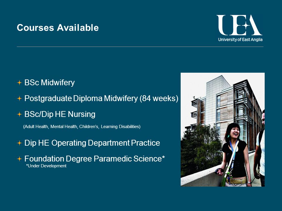 Courses Available BSc Midwifery Postgraduate Diploma Midwifery (84 weeks) BSc/Dip HE Nursing (Adult Health, Mental Health, Childrens, Learning Disabilities) Dip HE Operating Department Practice Foundation Degree Paramedic Science* *Under Development