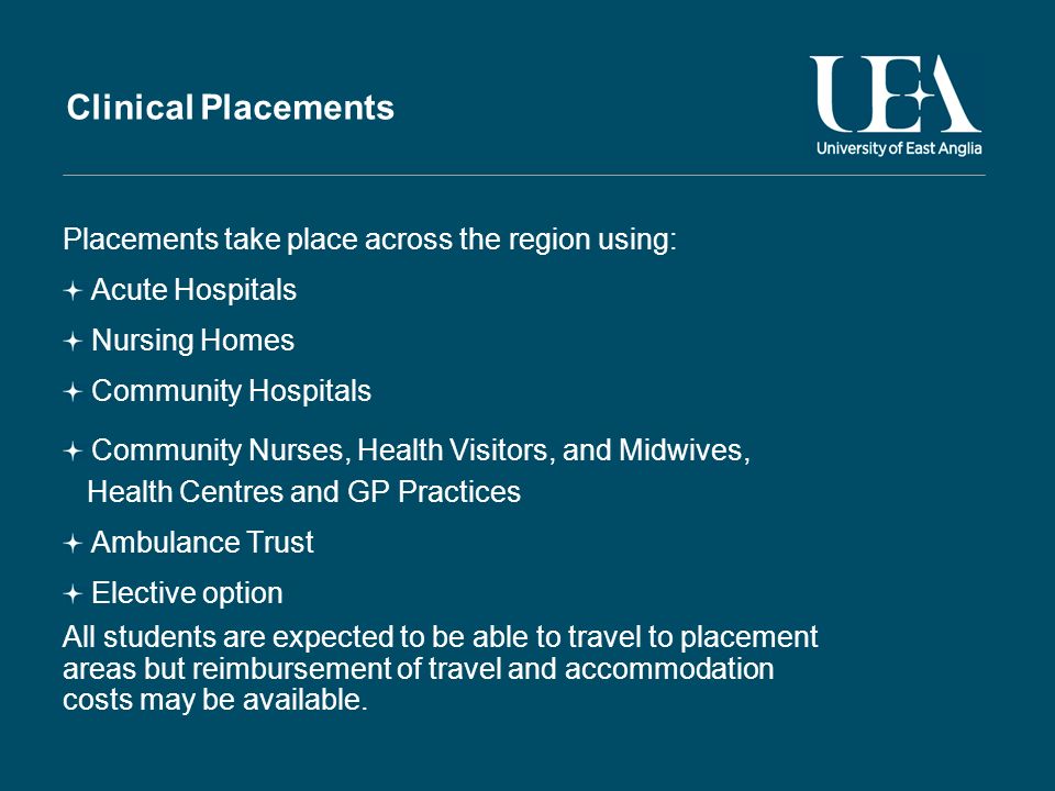 Clinical Placements Placements take place across the region using: Acute Hospitals Nursing Homes Community Hospitals Community Nurses, Health Visitors, and Midwives, Health Centres and GP Practices Ambulance Trust Elective option All students are expected to be able to travel to placement areas but reimbursement of travel and accommodation costs may be available.