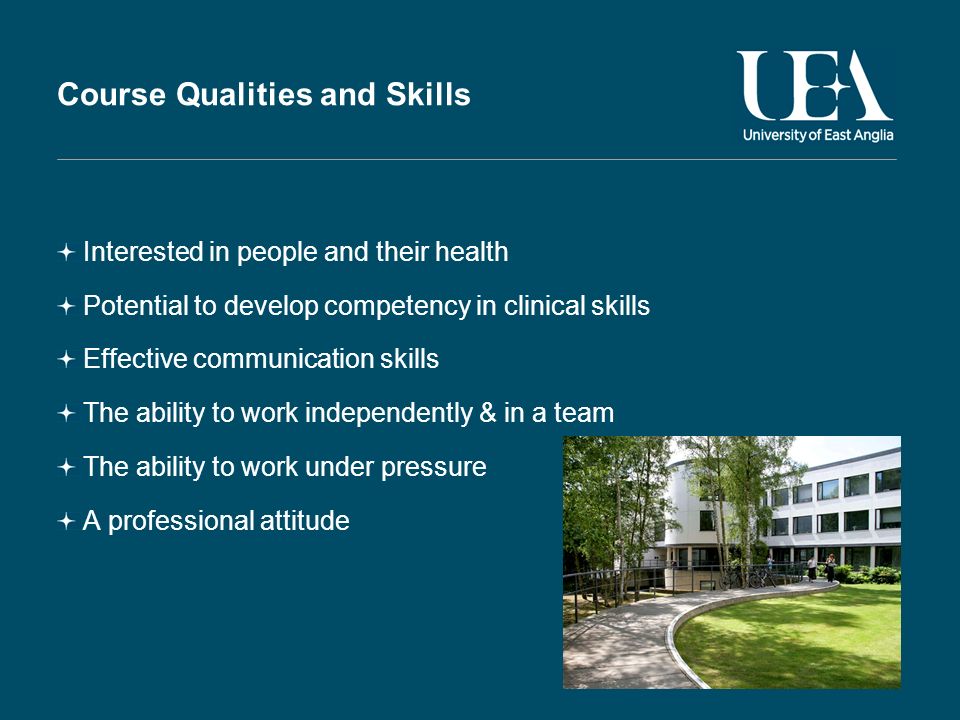 Course Qualities and Skills Interested in people and their health Potential to develop competency in clinical skills Effective communication skills The ability to work independently & in a team The ability to work under pressure A professional attitude