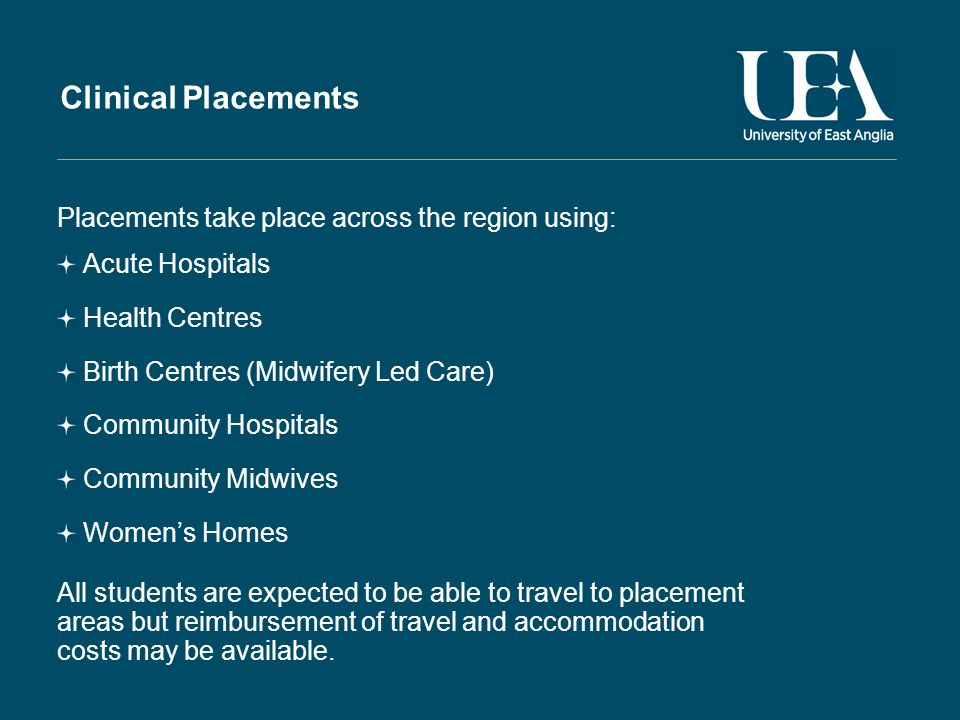 Clinical Placements Placements take place across the region using: Acute Hospitals Health Centres Birth Centres (Midwifery Led Care) Community Hospitals Community Midwives Womens Homes All students are expected to be able to travel to placement areas but reimbursement of travel and accommodation costs may be available.