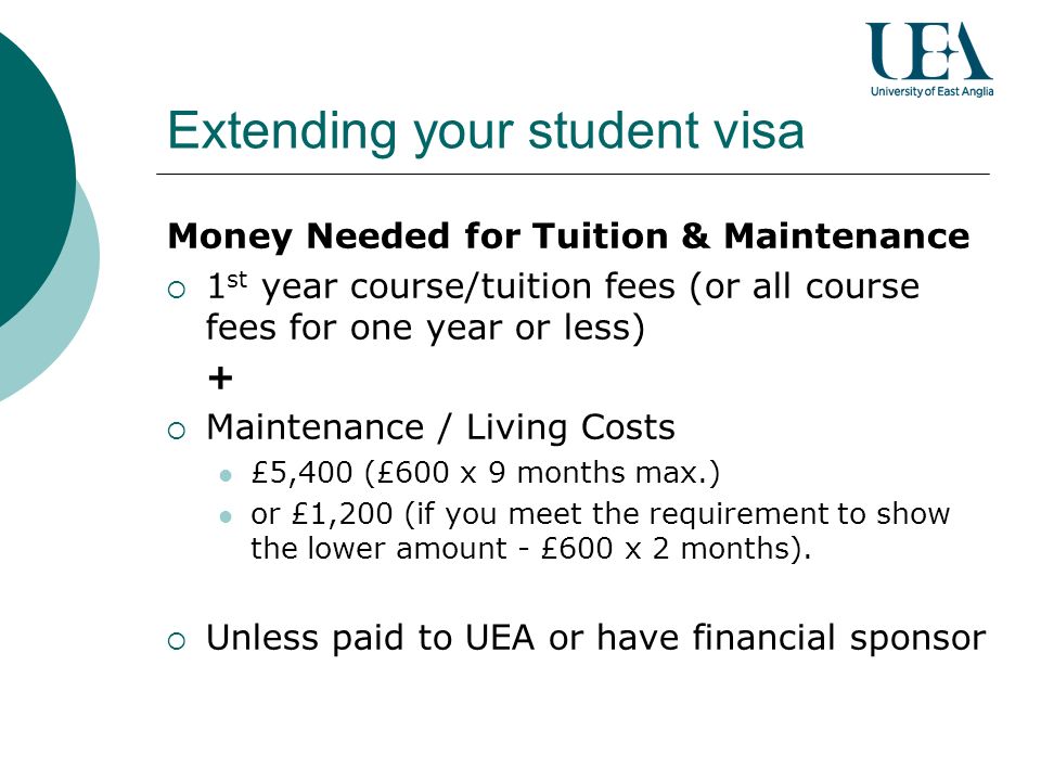 Extending your student visa Money Needed for Tuition & Maintenance 1 st year course/tuition fees (or all course fees for one year or less) + Maintenance / Living Costs £5,400 (£600 x 9 months max.) or £1,200 (if you meet the requirement to show the lower amount - £600 x 2 months).