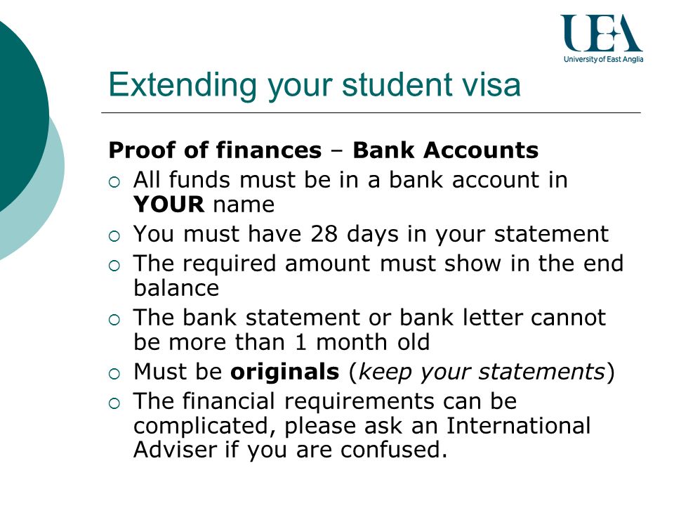 Extending your student visa Proof of finances – Bank Accounts All funds must be in a bank account in YOUR name You must have 28 days in your statement The required amount must show in the end balance The bank statement or bank letter cannot be more than 1 month old Must be originals (keep your statements) The financial requirements can be complicated, please ask an International Adviser if you are confused.