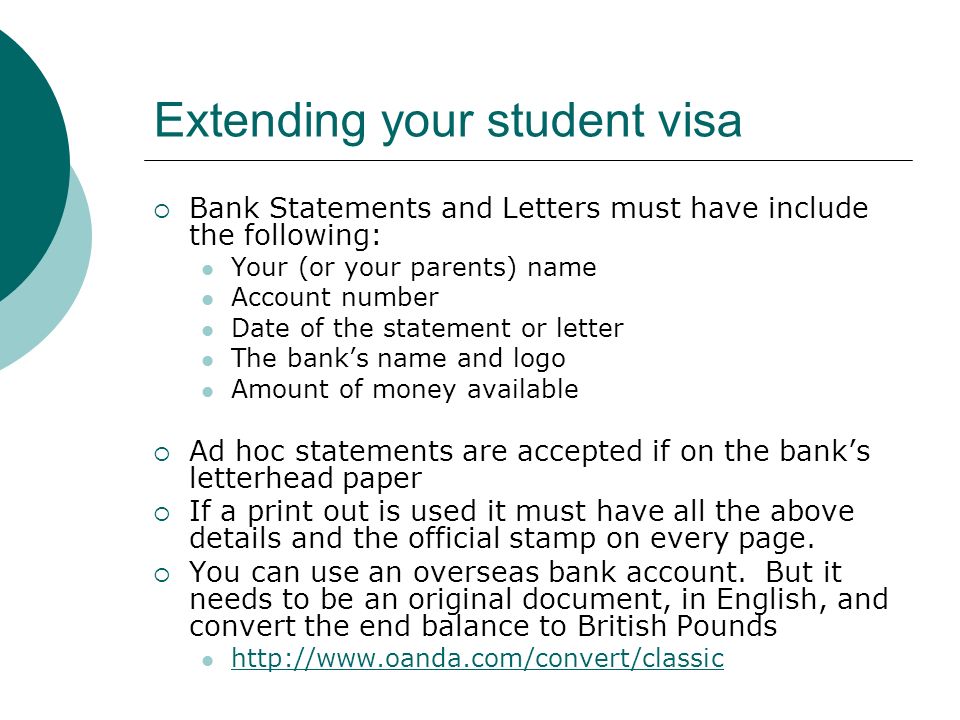Extending your student visa Bank Statements and Letters must have include the following: Your (or your parents) name Account number Date of the statement or letter The banks name and logo Amount of money available Ad hoc statements are accepted if on the banks letterhead paper If a print out is used it must have all the above details and the official stamp on every page.