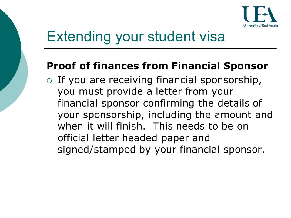 Extending your student visa Proof of finances from Financial Sponsor If you are receiving financial sponsorship, you must provide a letter from your financial sponsor confirming the details of your sponsorship, including the amount and when it will finish.