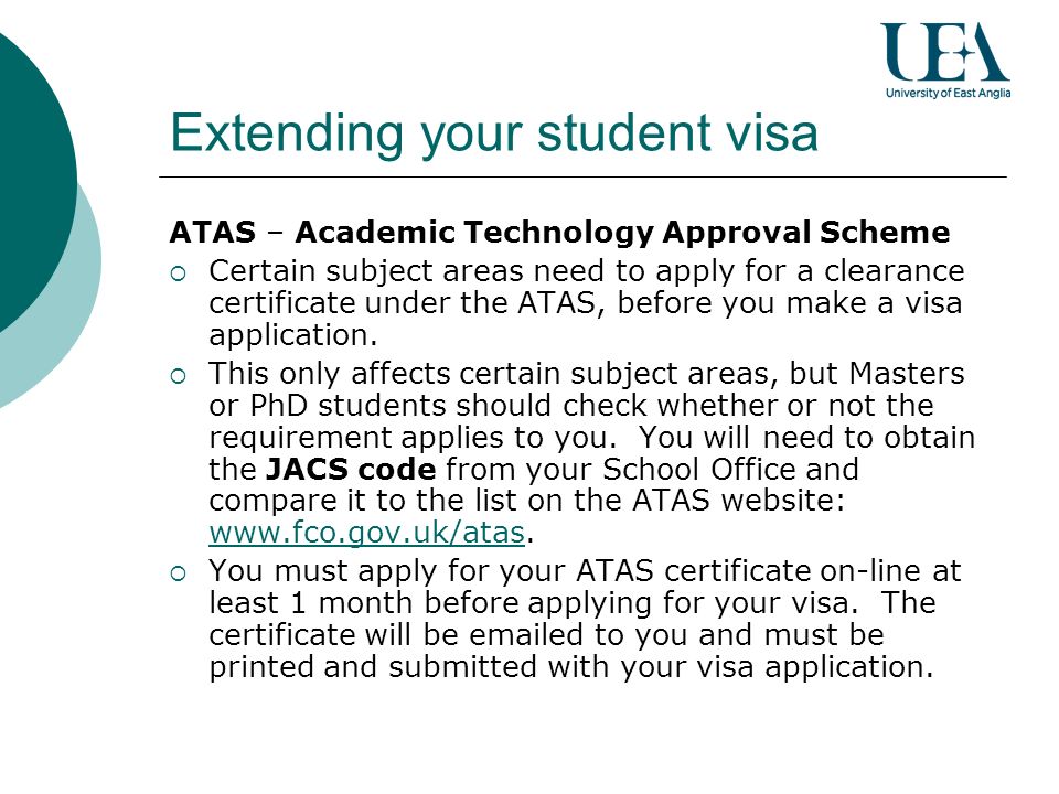 Extending your student visa ATAS – Academic Technology Approval Scheme Certain subject areas need to apply for a clearance certificate under the ATAS, before you make a visa application.