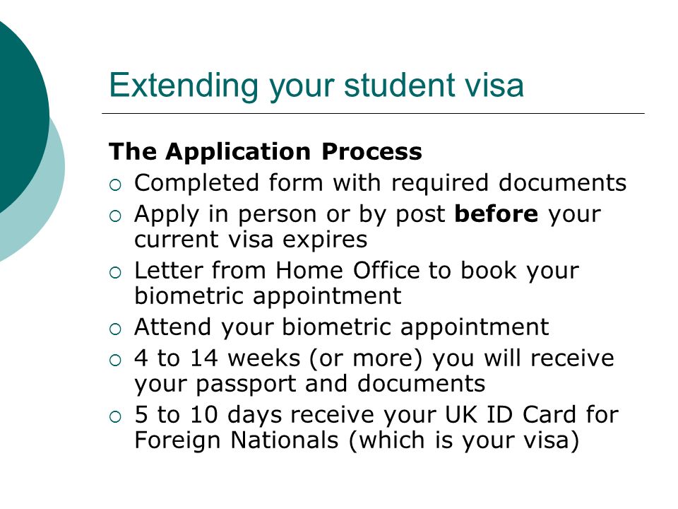 Extending your student visa The Application Process Completed form with required documents Apply in person or by post before your current visa expires Letter from Home Office to book your biometric appointment Attend your biometric appointment 4 to 14 weeks (or more) you will receive your passport and documents 5 to 10 days receive your UK ID Card for Foreign Nationals (which is your visa)