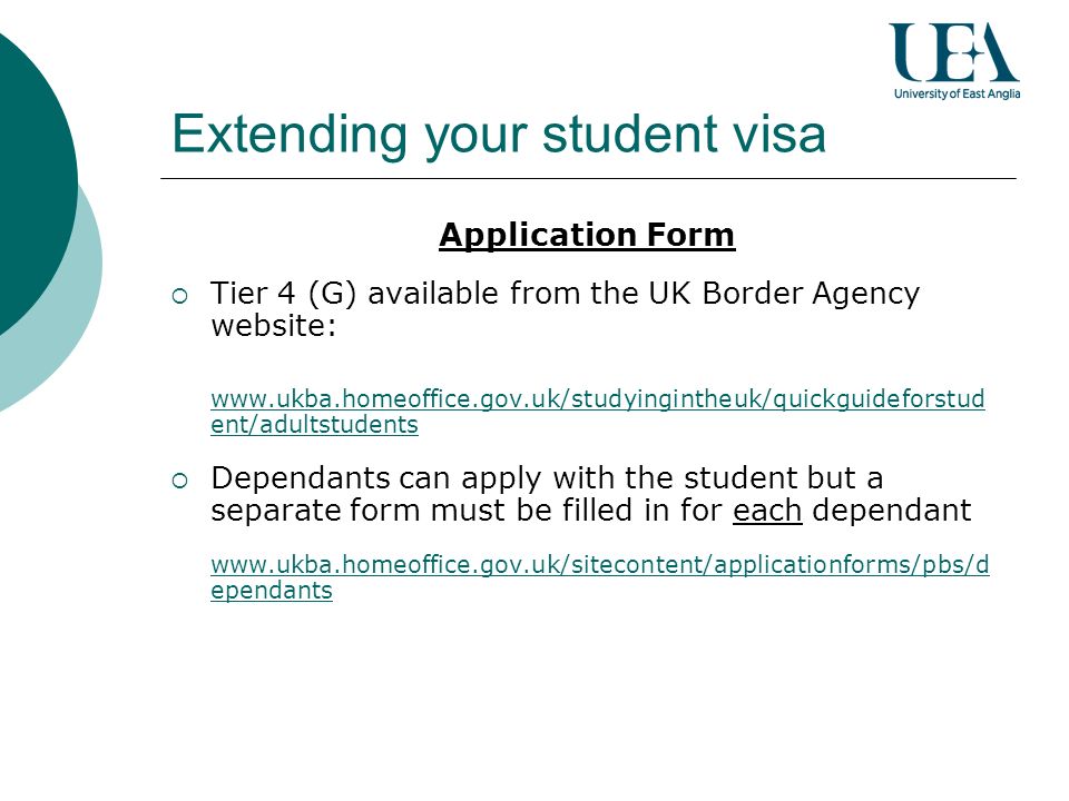 Application Form Tier 4 (G) available from the UK Border Agency website:   ent/adultstudents Dependants can apply with the student but a separate form must be filled in for each dependant   ependants Extending your student visa