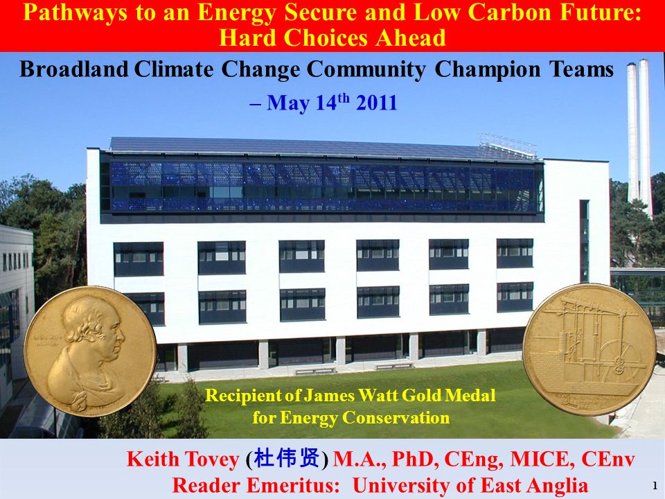 Recipient of James Watt Gold Medal for Energy Conservation Keith Tovey ( ) M.A., PhD, CEng, MICE, CEnv Reader Emeritus: University of East Anglia 1 Pathways to an Energy Secure and Low Carbon Future: Hard Choices Ahead Broadland Climate Change Community Champion Teams – May 14 th 2011