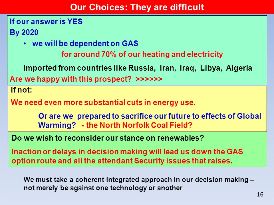 16 Our Choices: They are difficult If our answer is YES By 2020 we will be dependent on GAS for around 70% of our heating and electricity imported from countries like Russia, Iran, Iraq, Libya, Algeria Are we happy with this prospect.