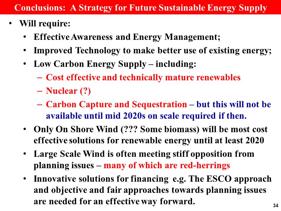 Conclusions: A Strategy for Future Sustainable Energy Supply Will require: Effective Awareness and Energy Management; Improved Technology to make better use of existing energy; Low Carbon Energy Supply – including: – Cost effective and technically mature renewables – Nuclear ( ) – Carbon Capture and Sequestration – but this will not be available until mid 2020s on scale required if then.