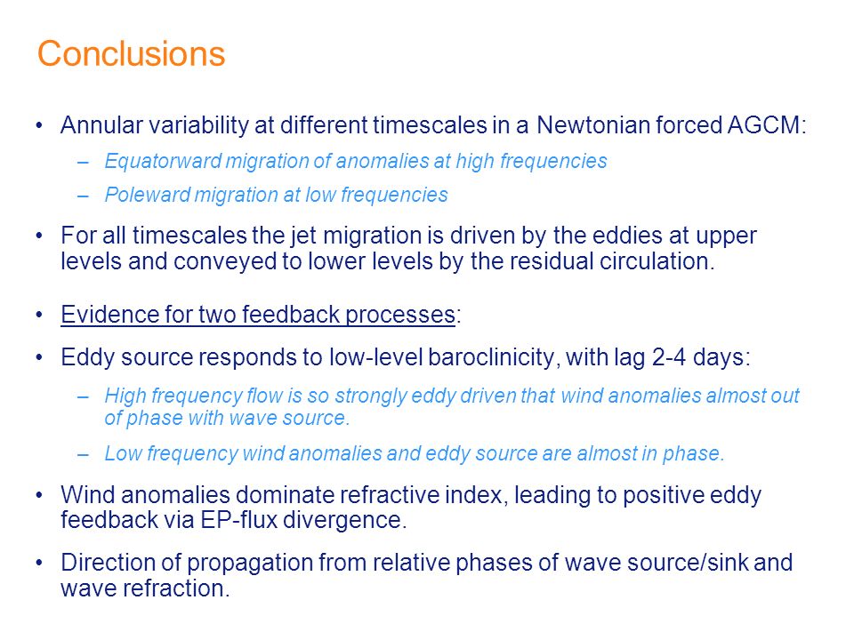 Conclusions Annular variability at different timescales in a Newtonian forced AGCM: –Equatorward migration of anomalies at high frequencies –Poleward migration at low frequencies For all timescales the jet migration is driven by the eddies at upper levels and conveyed to lower levels by the residual circulation.