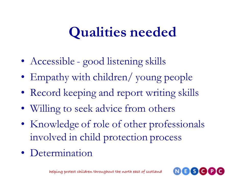 Qualities needed Accessible - good listening skills Empathy with children/ young people Record keeping and report writing skills Willing to seek advice from others Knowledge of role of other professionals involved in child protection process Determination