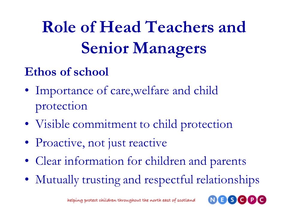 Role of Head Teachers and Senior Managers Ethos of school Importance of care,welfare and child protection Visible commitment to child protection Proactive, not just reactive Clear information for children and parents Mutually trusting and respectful relationships
