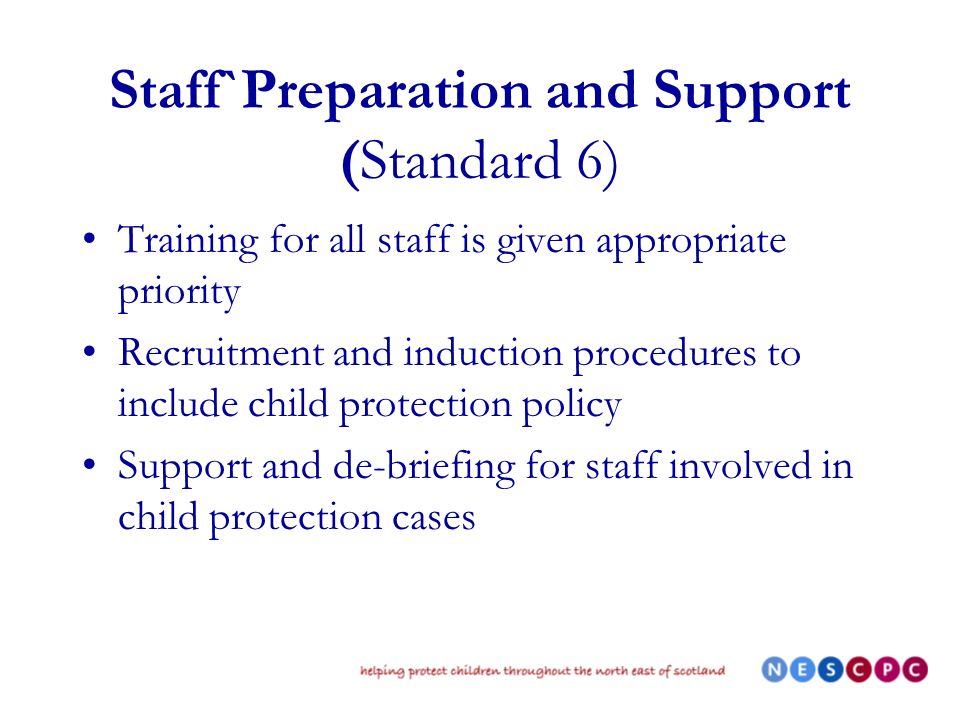 Staff`Preparation and Support (Standard 6) Training for all staff is given appropriate priority Recruitment and induction procedures to include child protection policy Support and de-briefing for staff involved in child protection cases