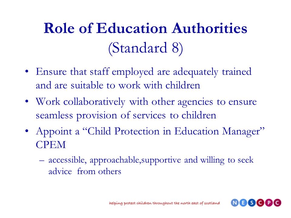 Role of Education Authorities (Standard 8) Ensure that staff employed are adequately trained and are suitable to work with children Work collaboratively with other agencies to ensure seamless provision of services to children Appoint a Child Protection in Education Manager CPEM –accessible, approachable,supportive and willing to seek advice from others