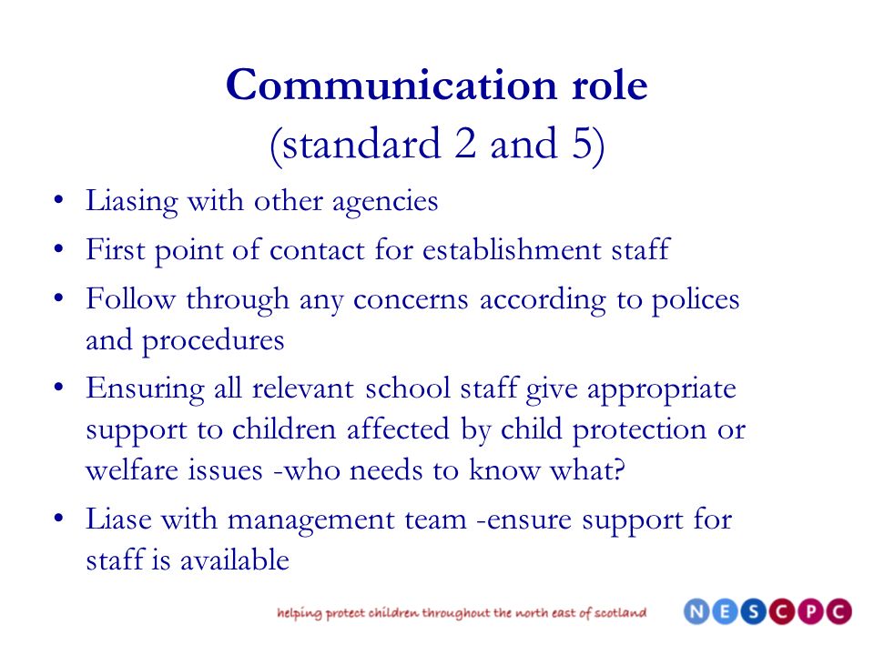 Communication role (standard 2 and 5) Liasing with other agencies First point of contact for establishment staff Follow through any concerns according to polices and procedures Ensuring all relevant school staff give appropriate support to children affected by child protection or welfare issues -who needs to know what.