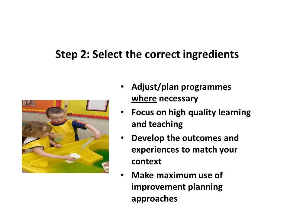 Step 2: Select the correct ingredients Adjust/plan programmes where necessary Focus on high quality learning and teaching Develop the outcomes and experiences to match your context Make maximum use of improvement planning approaches