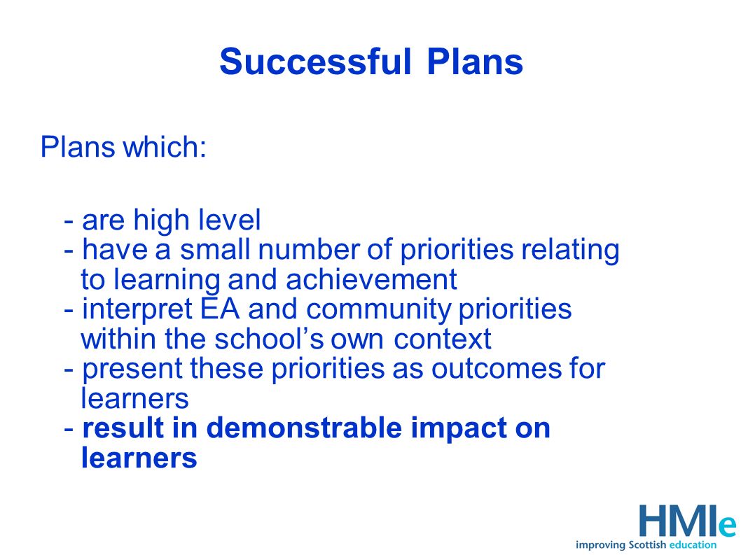 Successful Plans Plans which: - are high level - have a small number of priorities relating to learning and achievement - interpret EA and community priorities within the schools own context - present these priorities as outcomes for learners - result in demonstrable impact on learners