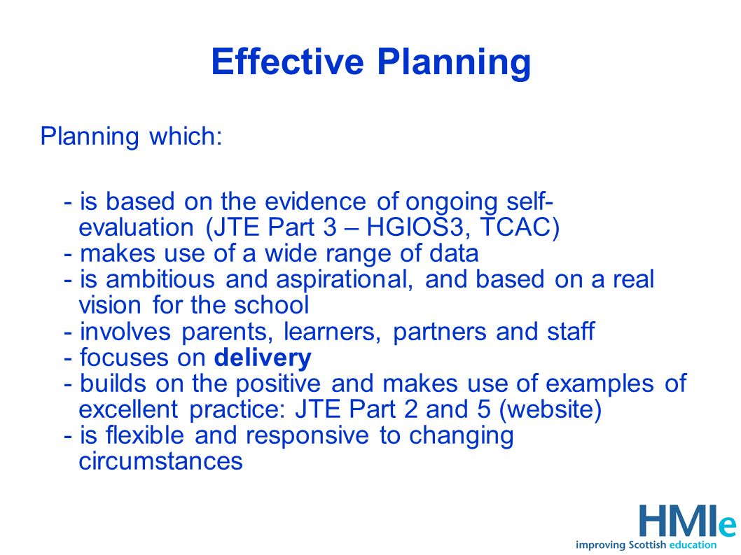 Effective Planning Planning which: - is based on the evidence of ongoing self- evaluation (JTE Part 3 – HGIOS3, TCAC) - makes use of a wide range of data - is ambitious and aspirational, and based on a real vision for the school - involves parents, learners, partners and staff - focuses on delivery - builds on the positive and makes use of examples of excellent practice: JTE Part 2 and 5 (website) - is flexible and responsive to changing circumstances