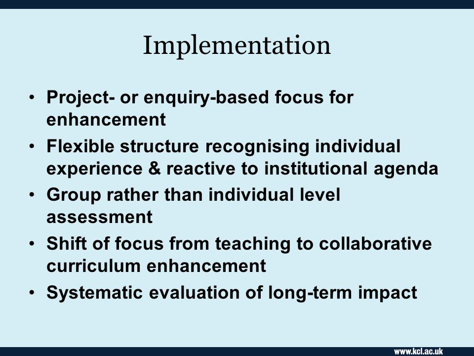 Implementation Project- or enquiry-based focus for enhancement Flexible structure recognising individual experience & reactive to institutional agenda Group rather than individual level assessment Shift of focus from teaching to collaborative curriculum enhancement Systematic evaluation of long-term impact