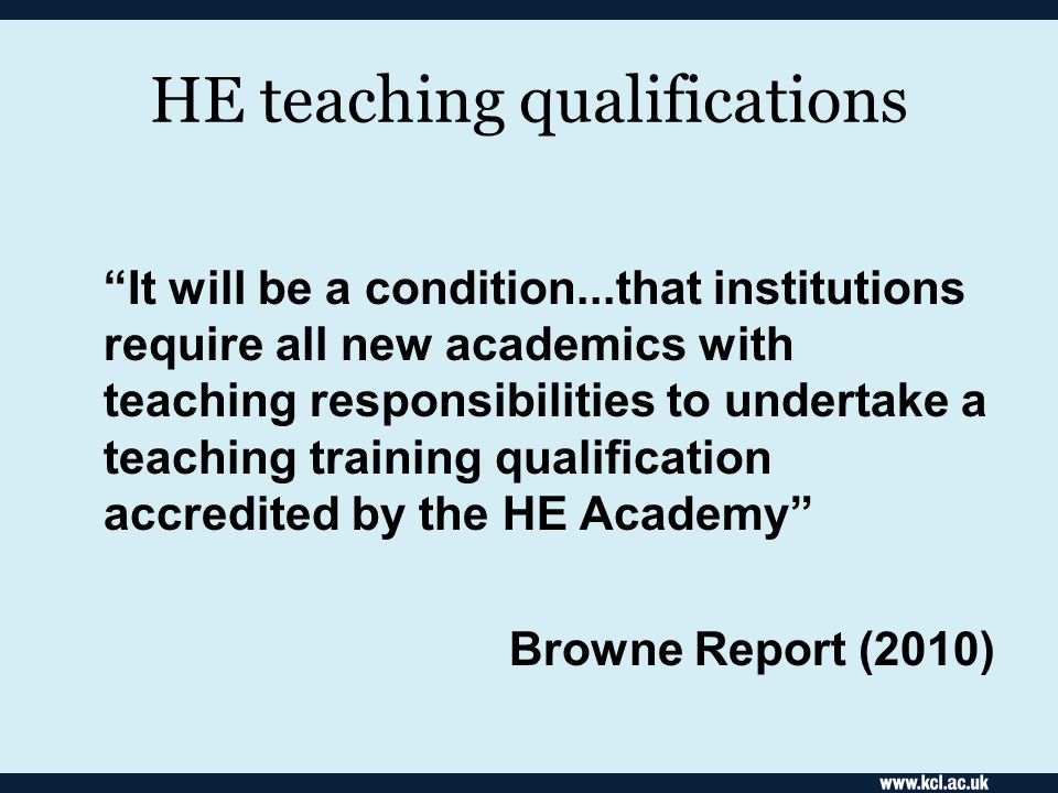 HE teaching qualifications It will be a condition...that institutions require all new academics with teaching responsibilities to undertake a teaching training qualification accredited by the HE Academy Browne Report (2010)