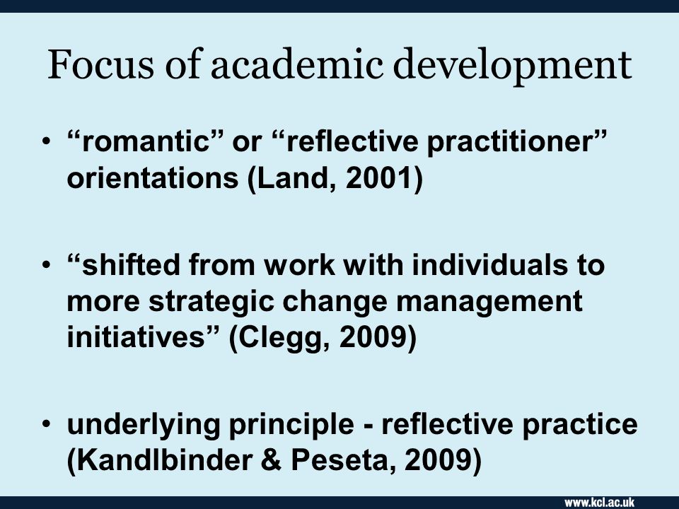 Focus of academic development romantic or reflective practitioner orientations (Land, 2001) shifted from work with individuals to more strategic change management initiatives (Clegg, 2009) underlying principle - reflective practice (Kandlbinder & Peseta, 2009)