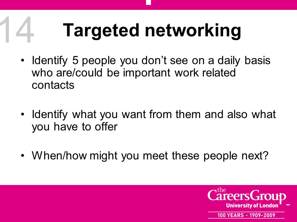 14 Targeted networking Identify 5 people you dont see on a daily basis who are/could be important work related contacts Identify what you want from them and also what you have to offer When/how might you meet these people next