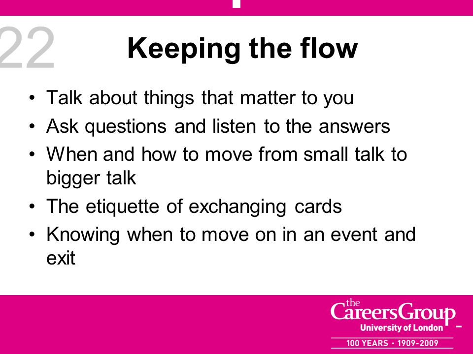 22 Keeping the flow Talk about things that matter to you Ask questions and listen to the answers When and how to move from small talk to bigger talk The etiquette of exchanging cards Knowing when to move on in an event and exit