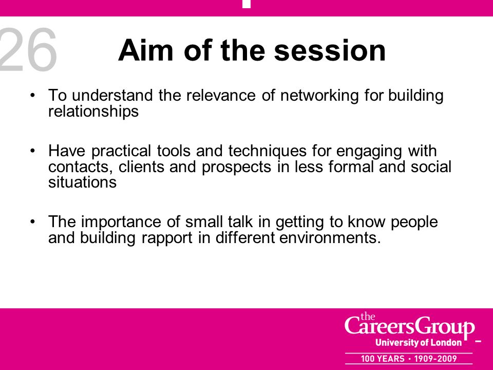 26 Aim of the session To understand the relevance of networking for building relationships Have practical tools and techniques for engaging with contacts, clients and prospects in less formal and social situations The importance of small talk in getting to know people and building rapport in different environments.