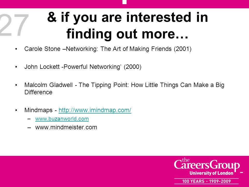 27 & if you are interested in finding out more… Carole Stone –Networking: The Art of Making Friends (2001) John Lockett -Powerful Networking (2000) Malcolm Gladwell - The Tipping Point: How Little Things Can Make a Big Difference Mindmaps -   –  –