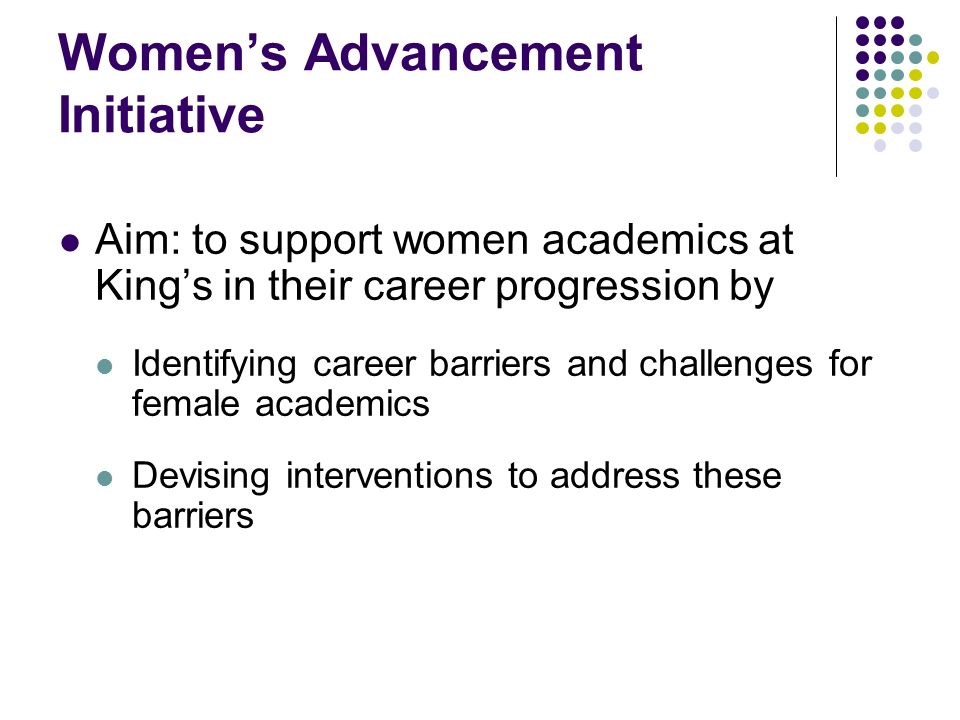 Womens Advancement Initiative Aim: to support women academics at Kings in their career progression by Identifying career barriers and challenges for female academics Devising interventions to address these barriers