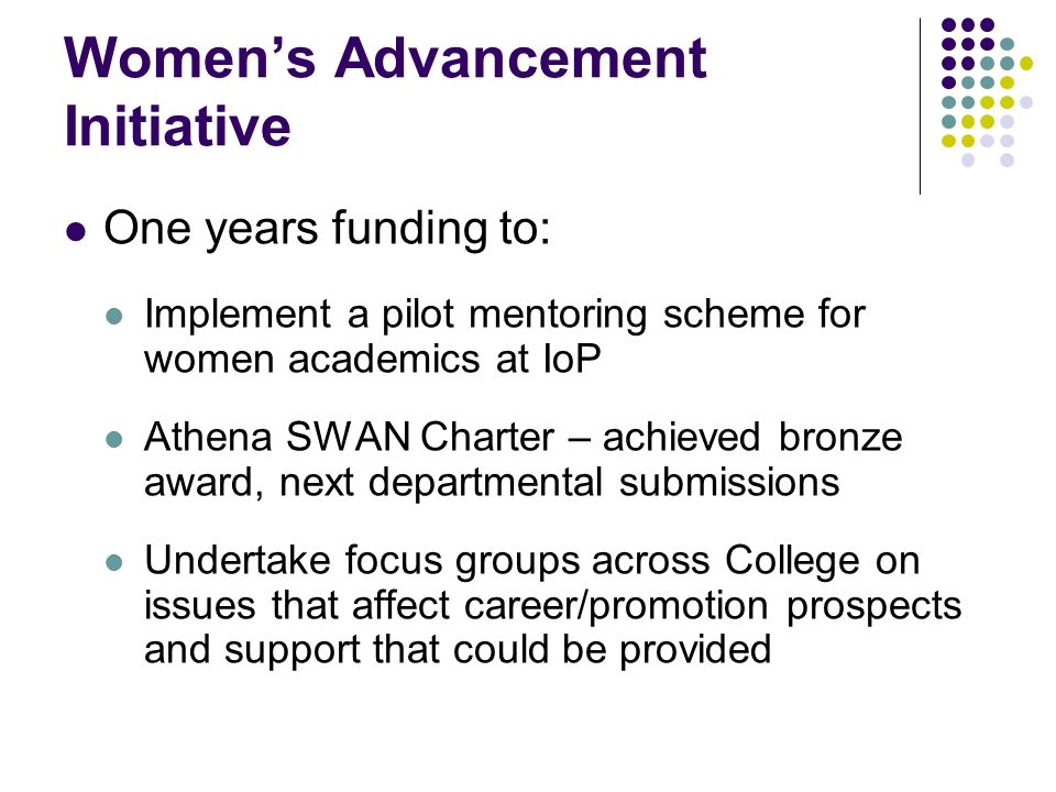 Womens Advancement Initiative One years funding to: Implement a pilot mentoring scheme for women academics at IoP Athena SWAN Charter – achieved bronze award, next departmental submissions Undertake focus groups across College on issues that affect career/promotion prospects and support that could be provided