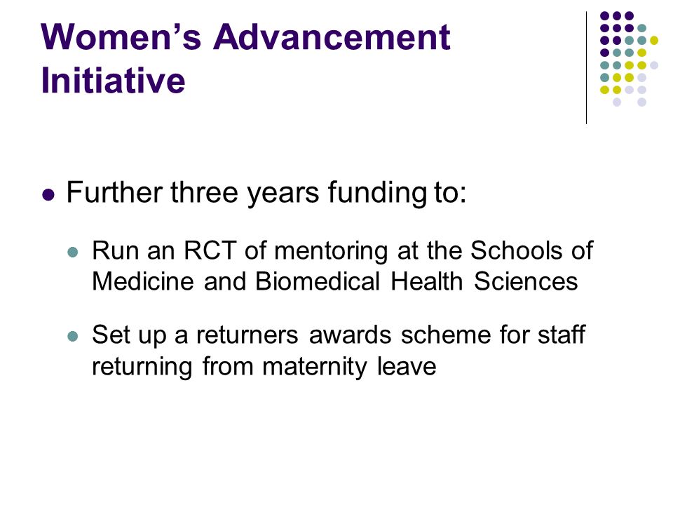 Womens Advancement Initiative Further three years funding to: Run an RCT of mentoring at the Schools of Medicine and Biomedical Health Sciences Set up a returners awards scheme for staff returning from maternity leave