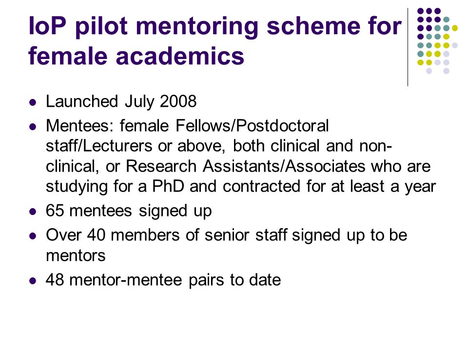 IoP pilot mentoring scheme for female academics Launched July 2008 Mentees: female Fellows/Postdoctoral staff/Lecturers or above, both clinical and non- clinical, or Research Assistants/Associates who are studying for a PhD and contracted for at least a year 65 mentees signed up Over 40 members of senior staff signed up to be mentors 48 mentor-mentee pairs to date