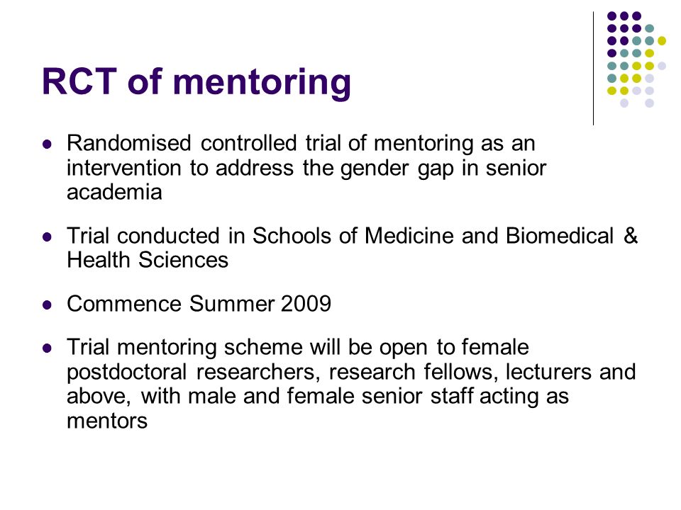 RCT of mentoring Randomised controlled trial of mentoring as an intervention to address the gender gap in senior academia Trial conducted in Schools of Medicine and Biomedical & Health Sciences Commence Summer 2009 Trial mentoring scheme will be open to female postdoctoral researchers, research fellows, lecturers and above, with male and female senior staff acting as mentors